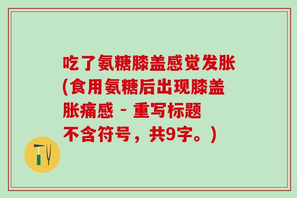 吃了氨糖膝盖感觉发胀(食用氨糖后出现膝盖胀痛感 - 重写标题不含符号，共9字。)