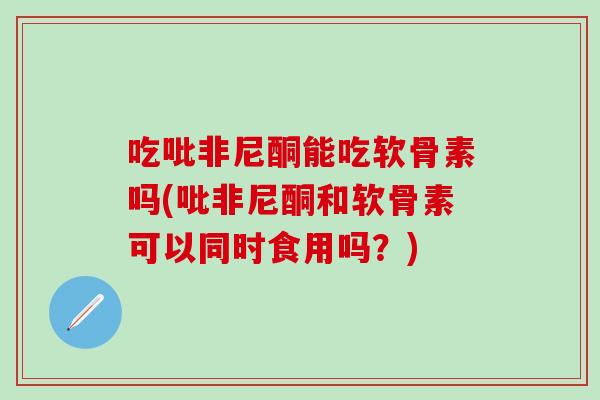 吃吡非尼酮能吃软骨素吗(吡非尼酮和软骨素可以同时食用吗？)
