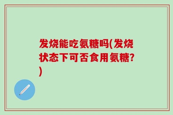 发烧能吃氨糖吗(发烧状态下可否食用氨糖?) 发烧能吃氨糖吗(发烧状态下可否食用氨糖?)