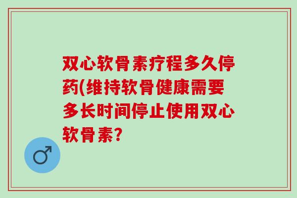 双心软骨素疗程多久停药(维持软骨健康需要多长时间停止使用双心软骨素？
