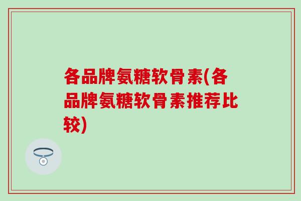 各品牌氨糖软骨素(各品牌氨糖软骨素推荐比较)