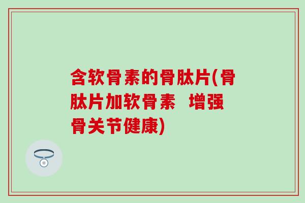 含软骨素的骨肽片(骨肽片加软骨素  增强骨关节健康)