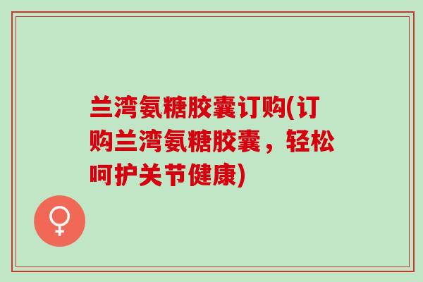 兰湾氨糖胶囊订购(订购兰湾氨糖胶囊，轻松呵护关节健康)