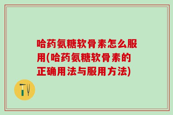 哈药氨糖软骨素怎么服用(哈药氨糖软骨素的正确用法与服用方法)