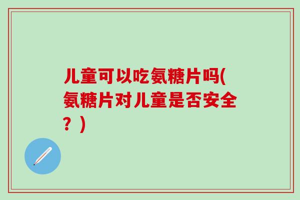 儿童可以吃氨糖片吗(氨糖片对儿童是否安全？)