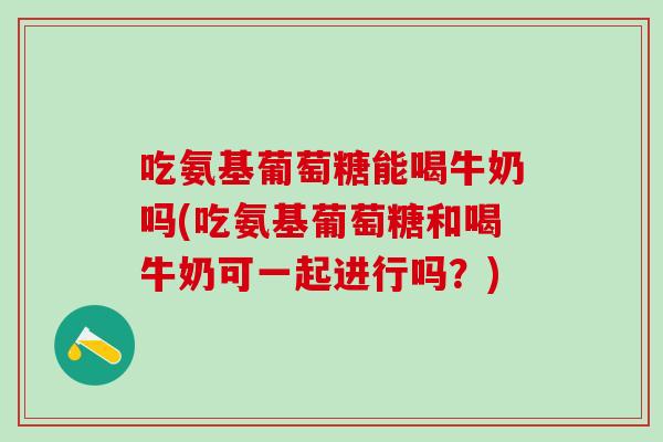 吃氨基葡萄糖能喝牛奶吗(吃氨基葡萄糖和喝牛奶可一起进行吗？)