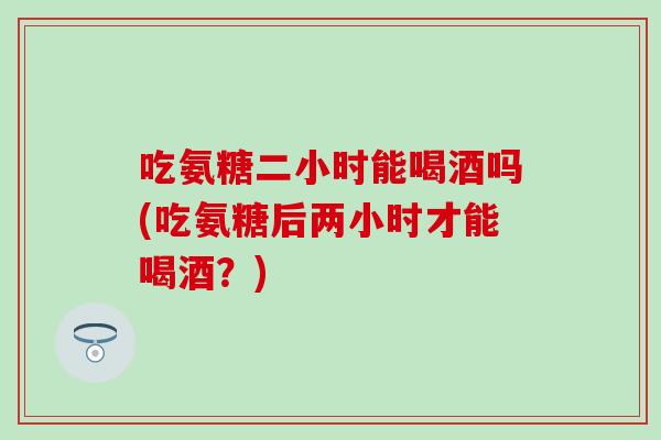 吃氨糖二小时能喝酒吗(吃氨糖后两小时才能喝酒？)