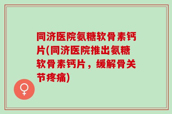 同济医院氨糖软骨素钙片(同济医院推出氨糖软骨素钙片，缓解骨关节疼痛)