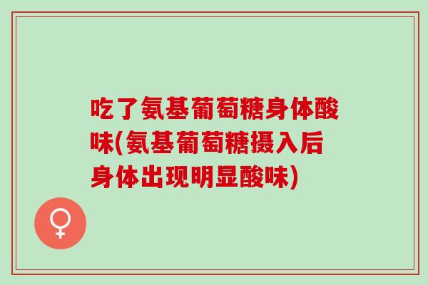 吃了氨基葡萄糖身体酸味(氨基葡萄糖摄入后身体出现明显酸味)