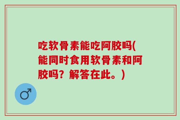 吃软骨素能吃阿胶吗(能同时食用软骨素和阿胶吗？解答在此。)