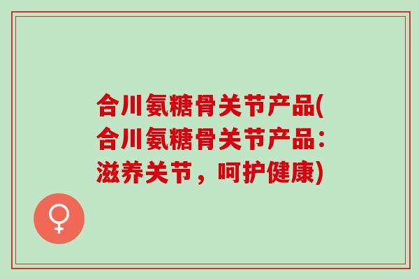 合川氨糖骨关节产品(合川氨糖骨关节产品：滋养关节，呵护健康)