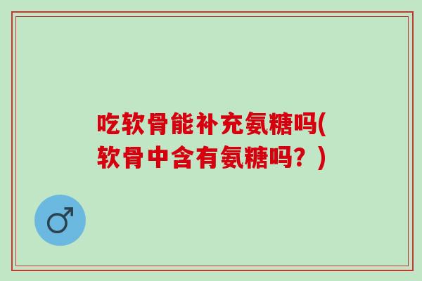吃软骨能补充氨糖吗(软骨中含有氨糖吗？)