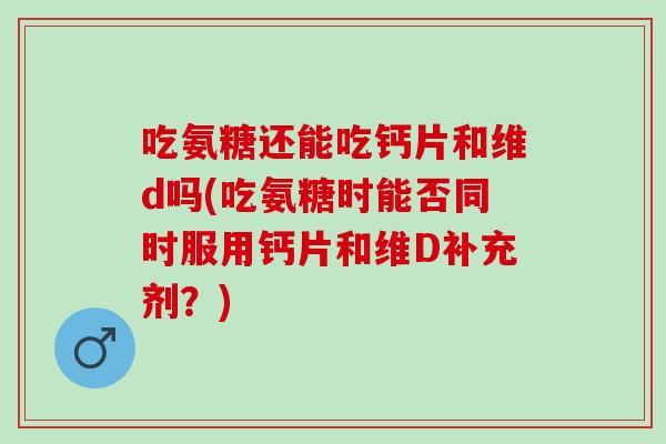 吃氨糖还能吃钙片和维d吗(吃氨糖时能否同时服用钙片和维D补充剂？)