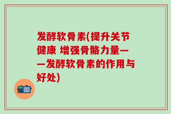 发酵软骨素(提升关节健康 增强骨骼力量——发酵软骨素的作用与好处) 发酵软骨素(提升关节健康 增强骨骼力量——发酵软骨素的作用与好处)