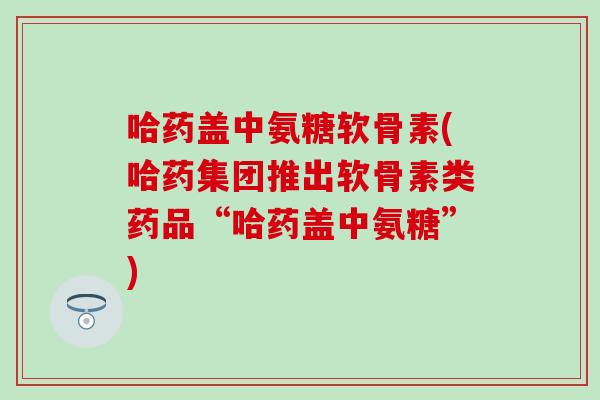 哈药盖中氨糖软骨素(哈药集团推出软骨素类药品“哈药盖中氨糖”)