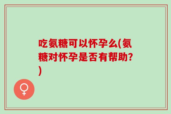 吃氨糖可以怀孕么(氨糖对怀孕是否有帮助？)