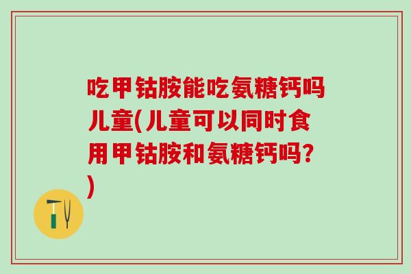 吃甲钴胺能吃氨糖钙吗儿童(儿童可以同时食用甲钴胺和氨糖钙吗？)
