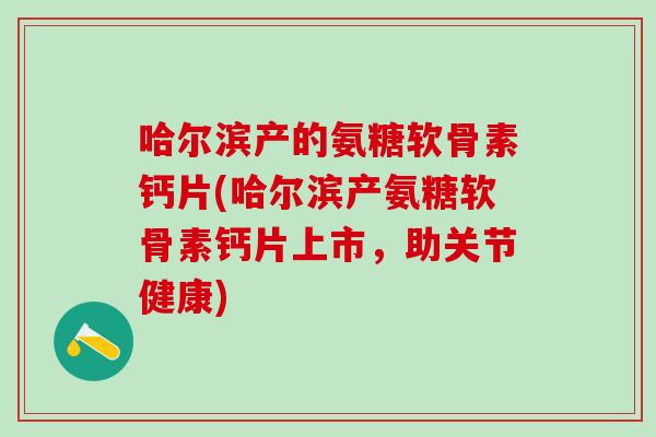 哈尔滨产的氨糖软骨素钙片(哈尔滨产氨糖软骨素钙片上市，助关节健康)