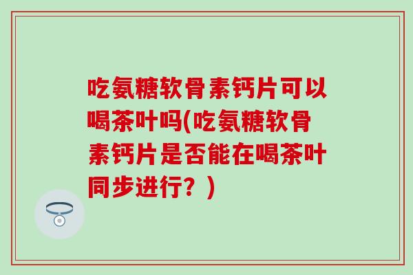 吃氨糖软骨素钙片可以喝茶叶吗(吃氨糖软骨素钙片是否能在喝茶叶同步进行？)