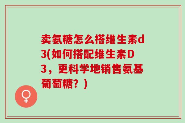 卖氨糖怎么搭维生素d3(如何搭配维生素D3，更科学地销售氨基葡萄糖？)