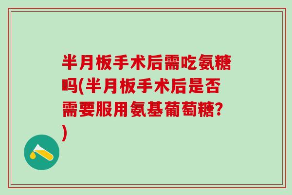 半月板手术后需吃氨糖吗(半月板手术后是否需要服用氨基葡萄糖？)