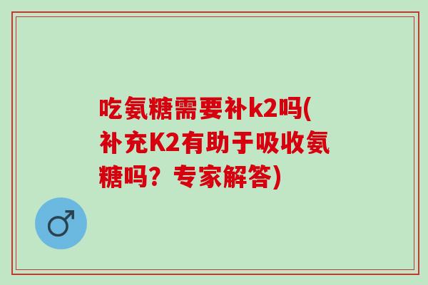 吃氨糖需要补k2吗(补充K2有助于吸收氨糖吗？专家解答)