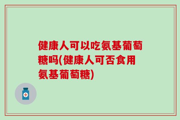 健康人可以吃氨基葡萄糖吗(健康人可否食用氨基葡萄糖)