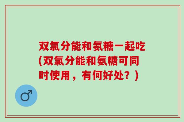 双氯分能和氨糖一起吃(双氯分能和氨糖可同时使用,有何好处?) 双氯分能和氨糖一起吃(双氯分能和氨糖可同时使用,有何好处?)