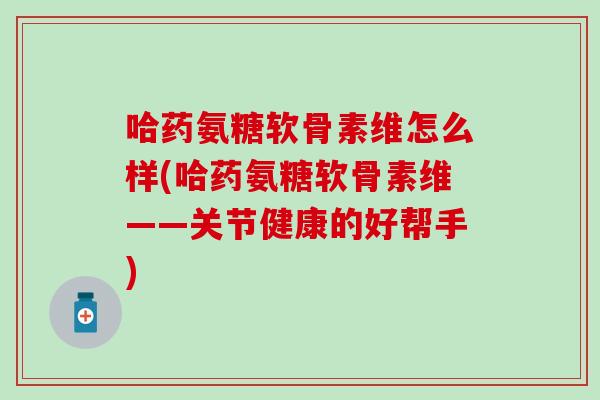 哈药氨糖软骨素维怎么样(哈药氨糖软骨素维——关节健康的好帮手)