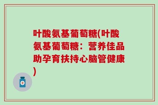 叶酸氨基葡萄糖(叶酸氨基葡萄糖：营养佳品助孕育扶持心脑管健康)