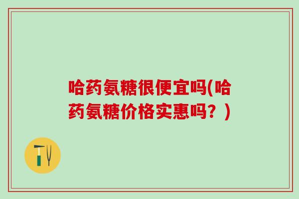 哈药氨糖很便宜吗(哈药氨糖价格实惠吗？)