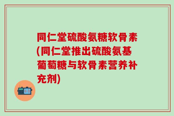 同仁堂硫酸氨糖软骨素(同仁堂推出硫酸氨基葡萄糖与软骨素营养补充剂)