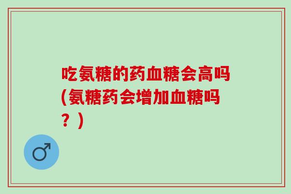 吃氨糖的药会高吗(氨糖药会增加吗?) 吃氨糖的药会高吗(氨糖药会增加吗?)