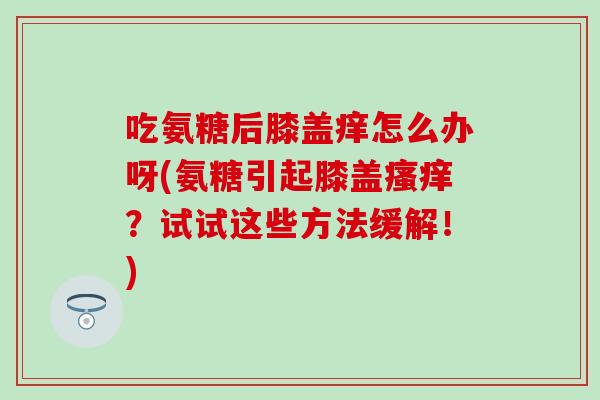吃氨糖后膝盖痒怎么办呀(氨糖引起膝盖瘙痒？试试这些方法缓解！)