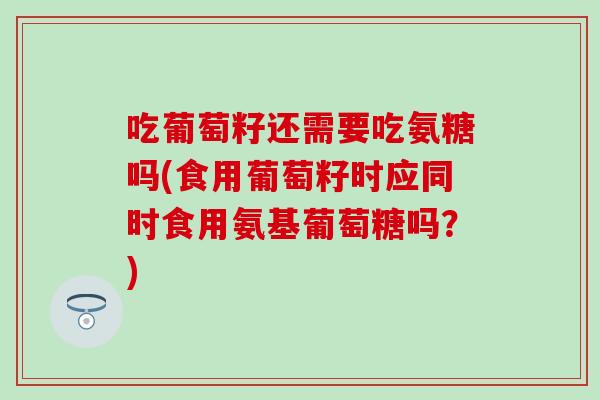 吃葡萄籽还需要吃氨糖吗(食用葡萄籽时应同时食用氨基葡萄糖吗？)