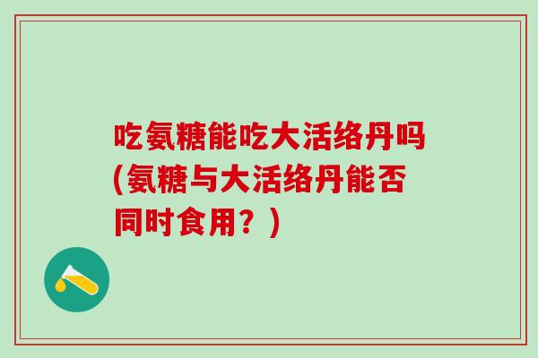 吃氨糖能吃大活络丹吗(氨糖与大活络丹能否同时食用？)