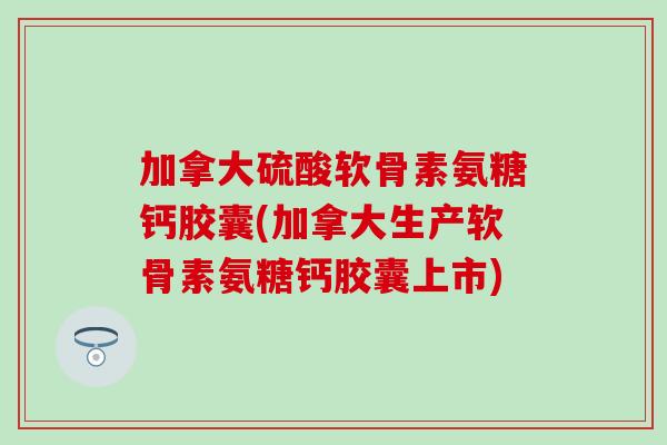 加拿大硫酸软骨素氨糖钙胶囊(加拿大生产软骨素氨糖钙胶囊上市)