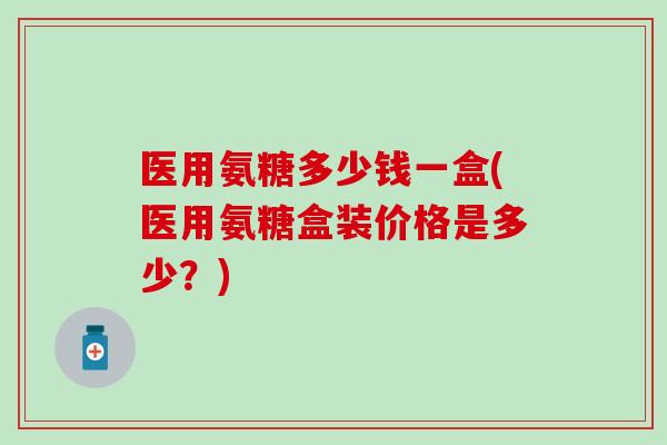 医用氨糖多少钱一盒(医用氨糖盒装价格是多少？)