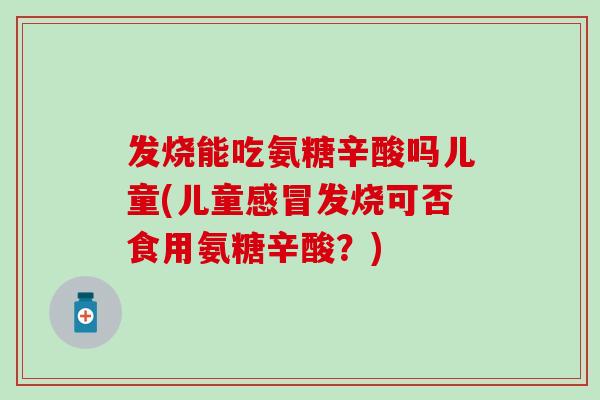 发烧能吃氨糖辛酸吗儿童(儿童感冒发烧可否食用氨糖辛酸？)
