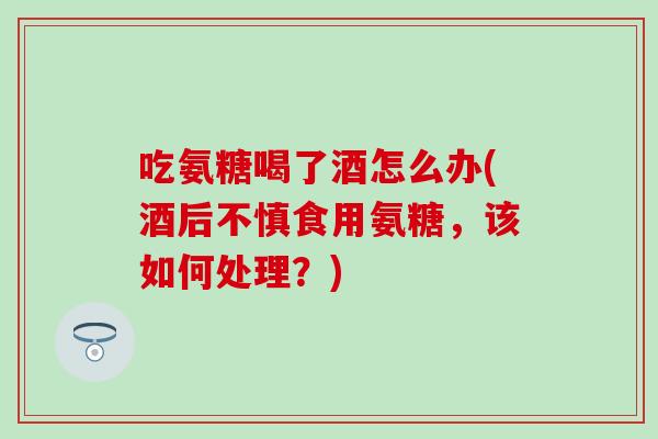 吃氨糖喝了酒怎么办(酒后不慎食用氨糖,该如何处理?) 吃氨糖喝了酒怎么办(酒后不慎食用氨糖,该如何处理?)