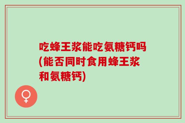吃蜂王浆能吃氨糖钙吗(能否同时食用蜂王浆和氨糖钙)