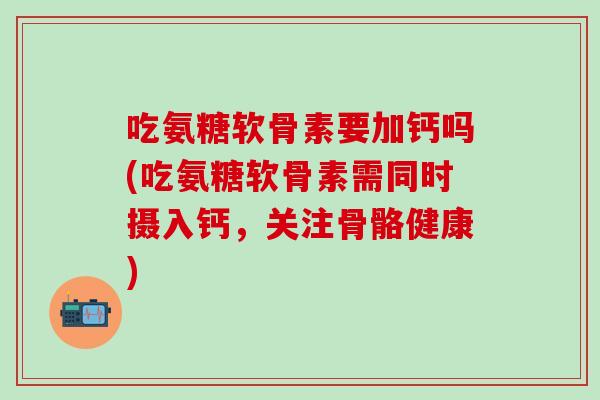 吃氨糖软骨素要加钙吗(吃氨糖软骨素需同时摄入钙，关注骨骼健康)