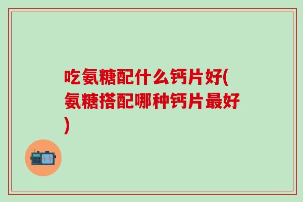 吃氨糖配什么钙片好(氨糖搭配哪种钙片好)