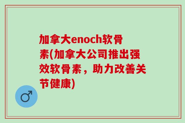 加拿大enoch软骨素(加拿大公司推出强效软骨素，助力改善关节健康)