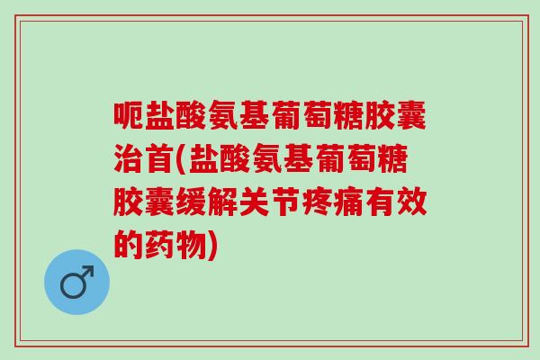 呃盐酸氨基葡萄糖胶囊治首(盐酸氨基葡萄糖胶囊缓解关节疼痛有效的药物)