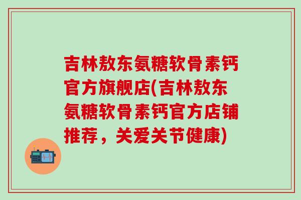 吉林敖东氨糖软骨素钙官方旗舰店(吉林敖东氨糖软骨素钙官方店铺推荐，关爱关节健康)