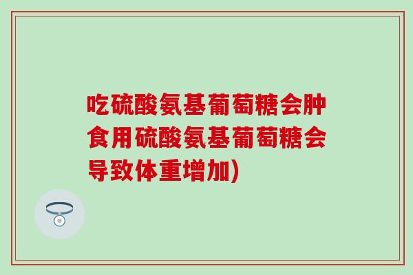 吃硫酸氨基葡萄糖会肿食用硫酸氨基葡萄糖会导致体重增加)