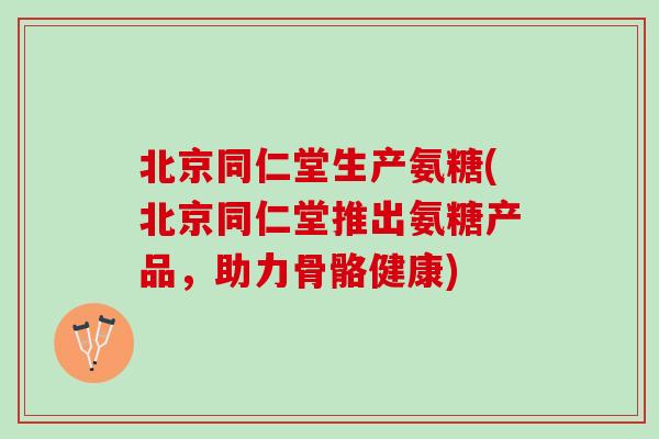 北京同仁堂生产氨糖(北京同仁堂推出氨糖产品，助力骨骼健康)