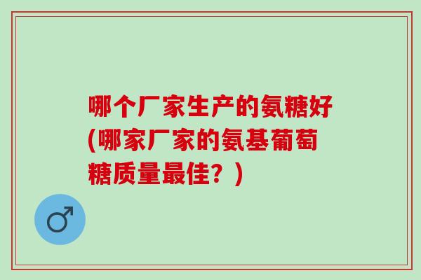 哪个厂家生产的氨糖好(哪家厂家的氨基葡萄糖质量最佳？)