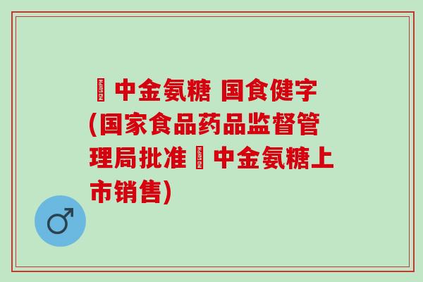 傦中金氨糖 国食健字(国家食品药品监督管理局批准傦中金氨糖上市销售)